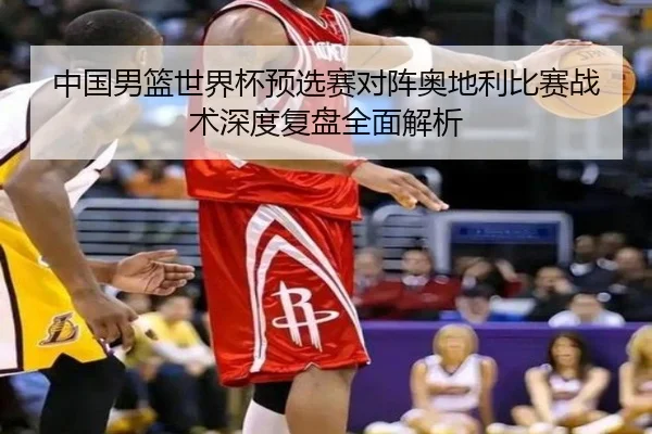 中国男篮世界杯预选赛对阵奥地利比赛战术深度复盘全面解析（BOYE SPORTS）